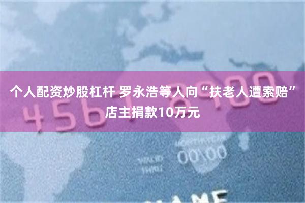 个人配资炒股杠杆 罗永浩等人向“扶老人遭索赔”店主捐款10万元