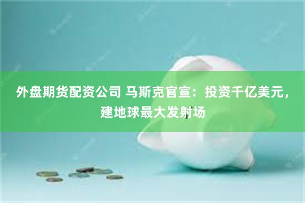 外盘期货配资公司 马斯克官宣：投资千亿美元，建地球最大发射场