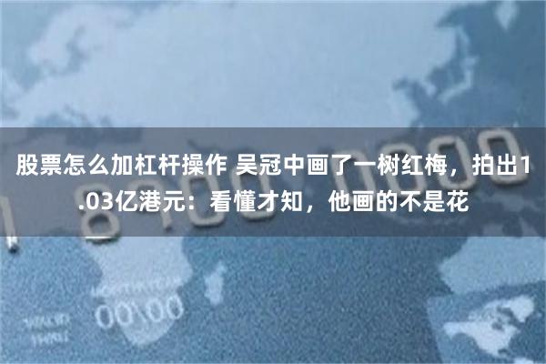 股票怎么加杠杆操作 吴冠中画了一树红梅，拍出1.03亿港元：看懂才知，他画的不是花
