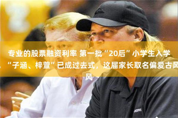 专业的股票融资利率 第一批“20后”小学生入学，“子涵、梓萱”已成过去式，这届家长取名偏爱古风