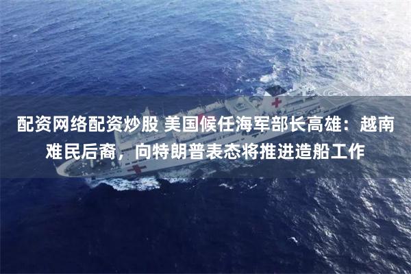 配资网络配资炒股 美国候任海军部长高雄:越南难民后裔,向特朗普表态将推进造船工作