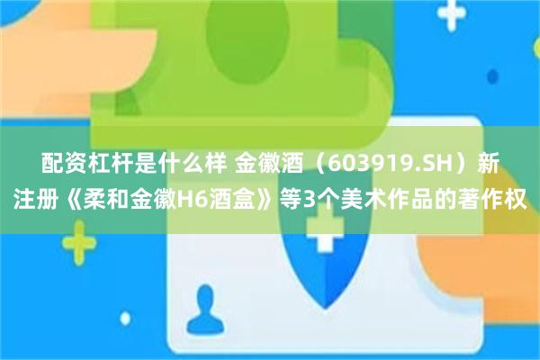 配资杠杆是什么样 金徽酒（603919.SH）新注册《柔和金徽H6酒盒》等3个美术作品的著作权