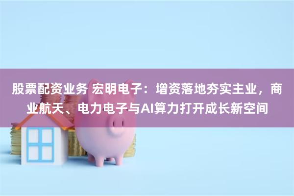 股票配资业务 宏明电子：增资落地夯实主业，商业航天、电力电子与AI算力打开成长新空间