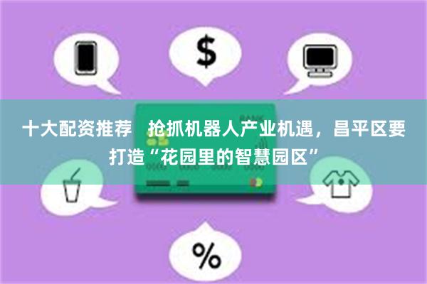 十大配资推荐   抢抓机器人产业机遇，昌平区要打造“花园里的智慧园区”