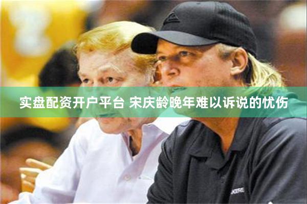 实盘配资开户平台 宋庆龄晚年难以诉说的忧伤
