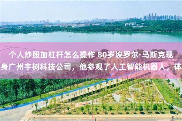 个人炒股加杠杆怎么操作 80岁埃罗尔·马斯克现身广州宇树科技公司，他参观了人工智能机器人，体