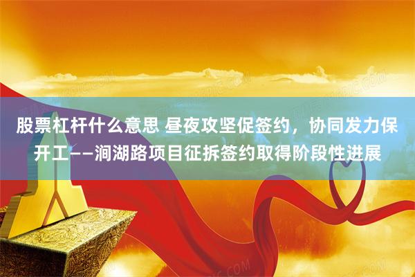 股票杠杆什么意思 昼夜攻坚促签约，协同发力保开工——涧湖路项目征拆签约取得阶段性进展