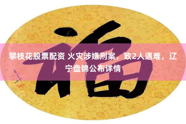 攀枝花股票配资 火灾涉嫌刑案，致2人遇难，辽宁盘锦公布详情