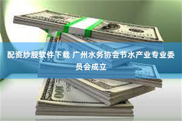 配资炒股软件下载 广州水务协会节水产业专业委员会成立
