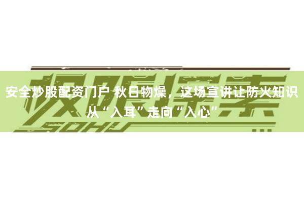 安全炒股配资门户 秋日物燥，这场宣讲让防火知识从“入耳”走向“入心”