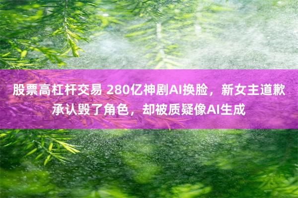 股票高杠杆交易 280亿神剧AI换脸，新女主道歉承认毁了角色，却被质疑像AI生成