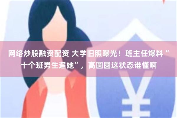 网络炒股融资配资 大学旧照曝光！班主任爆料“十个班男生追她”，高圆圆这状态谁懂啊