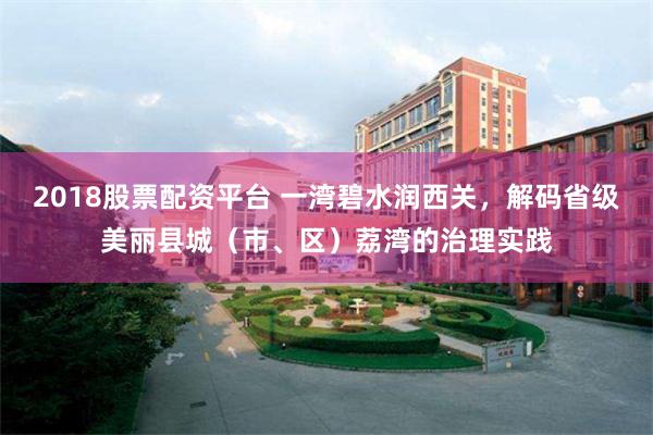 2018股票配资平台 一湾碧水润西关，解码省级美丽县城（市、区）荔湾的治理实践