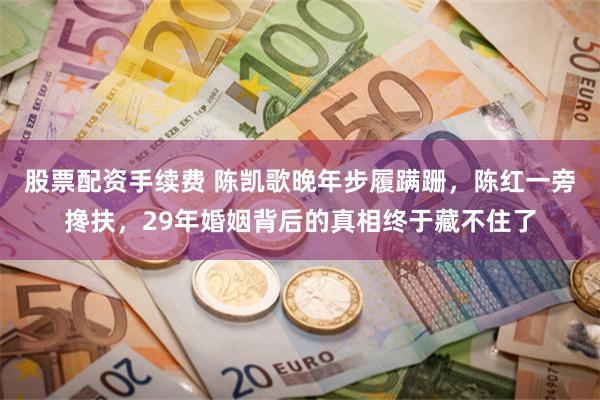 股票配资手续费 陈凯歌晚年步履蹒跚，陈红一旁搀扶，29年婚姻背后的真相终于藏不住了