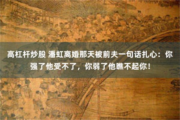 高杠杆炒股 潘虹离婚那天被前夫一句话扎心：你强了他受不了，你弱了他瞧不起你！