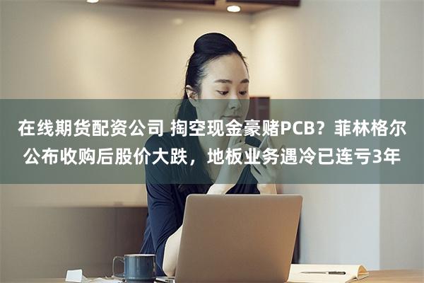 在线期货配资公司 掏空现金豪赌PCB？菲林格尔公布收购后股价大跌，地板业务遇冷已连亏3年