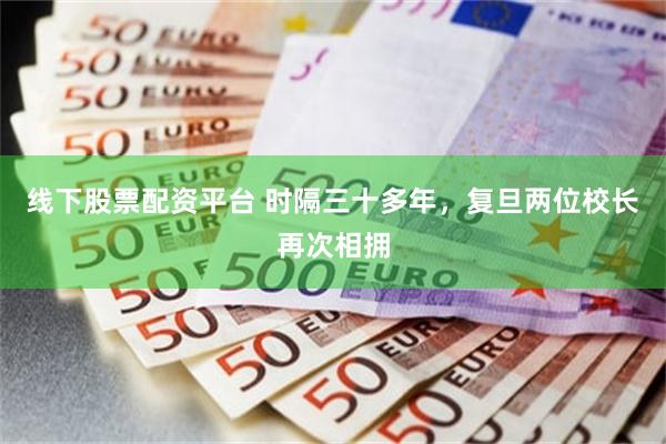 线下股票配资平台 时隔三十多年，复旦两位校长再次相拥