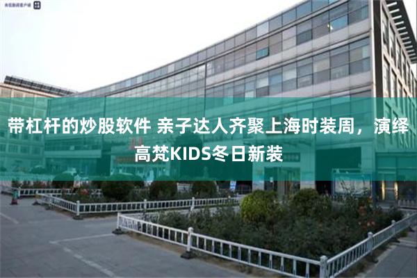 带杠杆的炒股软件 亲子达人齐聚上海时装周，演绎高梵KIDS冬日新装