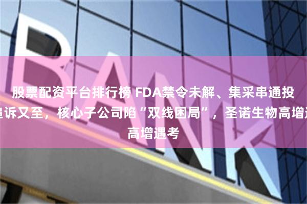 股票配资平台排行榜 FDA禁令未解、集采串通投标追诉又至，核心子公司陷“双线困局”，圣诺生物高增遇考