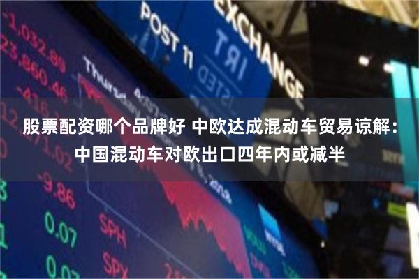 股票配资哪个品牌好 中欧达成混动车贸易谅解：中国混动车对欧出口四年内或减半