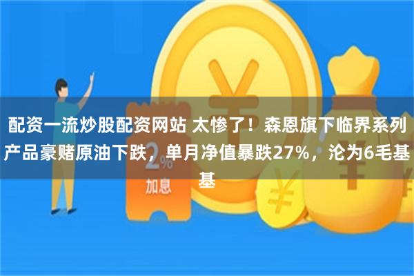 配资一流炒股配资网站 太惨了！森恩旗下临界系列产品豪赌原油下跌，单月净值暴跌27%，沦为6毛基