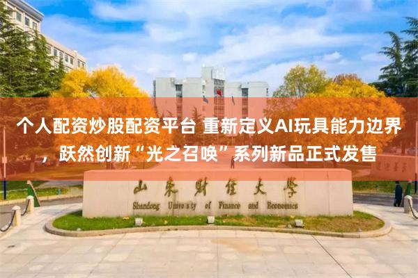 个人配资炒股配资平台 重新定义AI玩具能力边界，跃然创新“光之召唤”系列新品正式发售