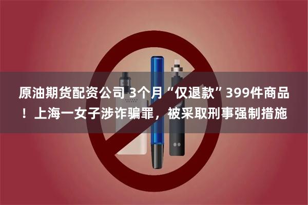 原油期货配资公司 3个月“仅退款”399件商品!上海一女子涉诈骗罪,被采取刑事强制措施