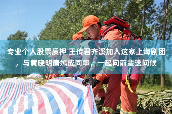 专业个人股票质押 王传君齐溪加入这家上海剧团，与黄晓明唐嫣成同事，一起向前辈送问候