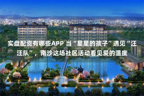 实盘配资有哪些APP 当“星星的孩子”遇见“汪汪队”，南沙这场社区活动看见爱的温度
