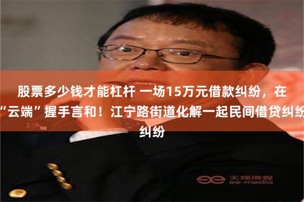 股票多少钱才能杠杆 一场15万元借款纠纷，在“云端”握手言和！江宁路街道化解一起民间借贷纠纷