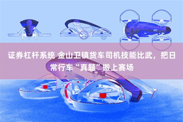 证券杠杆系统 金山卫镇货车司机技能比武，把日常行车“真题”搬上赛场