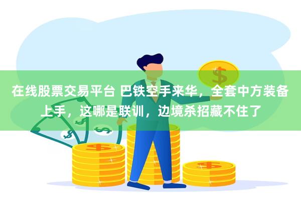 在线股票交易平台 巴铁空手来华，全套中方装备上手，这哪是联训，边境杀招藏不住了